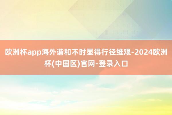 欧洲杯app海外谐和不时显得行径维艰-2024欧洲杯(中国区)官网-登录入口