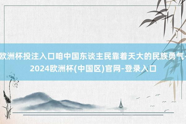 欧洲杯投注入口咱中国东谈主民靠着天大的民族勇气-2024欧洲杯(中国区)官网-登录入口