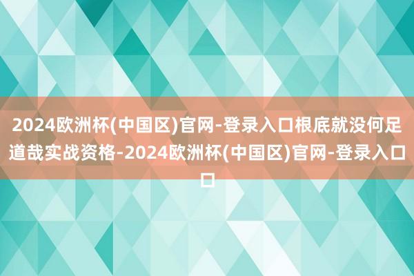 2024欧洲杯(中国区)官网-登录入口根底就没何足道哉实战资格-2024欧洲杯(中国区)官网-登录入口