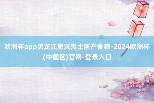 欧洲杯app黑龙江肥沃黑土所产食粮-2024欧洲杯(中国区)官网-登录入口