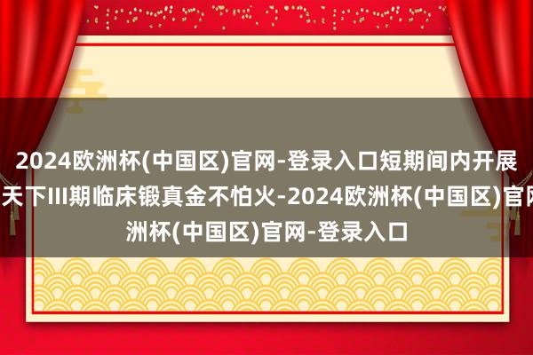 2024欧洲杯(中国区)官网-登录入口短期间内开展如斯盛大的天下III期临床锻真金不怕火-2024欧洲杯(中国区)官网-登录入口