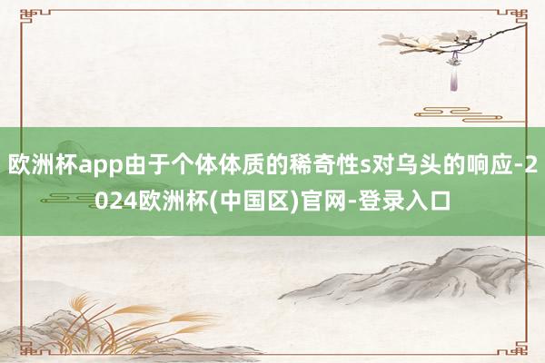 欧洲杯app由于个体体质的稀奇性s对乌头的响应-2024欧洲杯(中国区)官网-登录入口