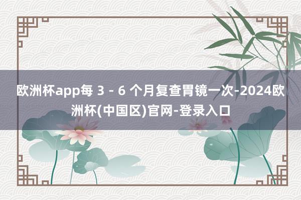 欧洲杯app每 3 - 6 个月复查胃镜一次-2024欧洲杯(中国区)官网-登录入口