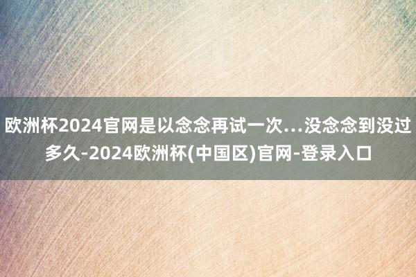 欧洲杯2024官网是以念念再试一次…没念念到没过多久-2024欧洲杯(中国区)官网-登录入口