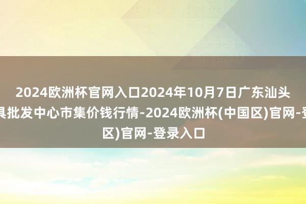 2024欧洲杯官网入口2024年10月7日广东汕头农副家具批发中心市集价钱行情-2024欧洲杯(中国区)官网-登录入口