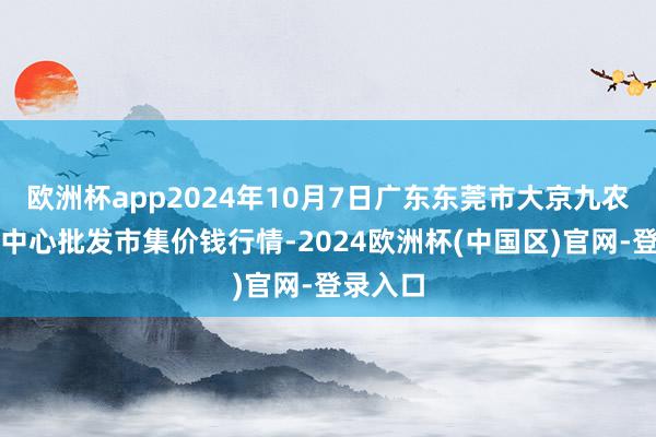 欧洲杯app2024年10月7日广东东莞市大京九农副居品中心批发市集价钱行情-2024欧洲杯(中国区)官网-登录入口