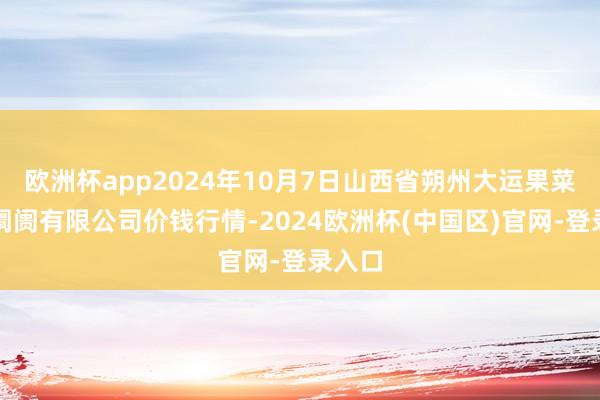 欧洲杯app2024年10月7日山西省朔州大运果菜批发阛阓有限公司价钱行情-2024欧洲杯(中国区)官网-登录入口