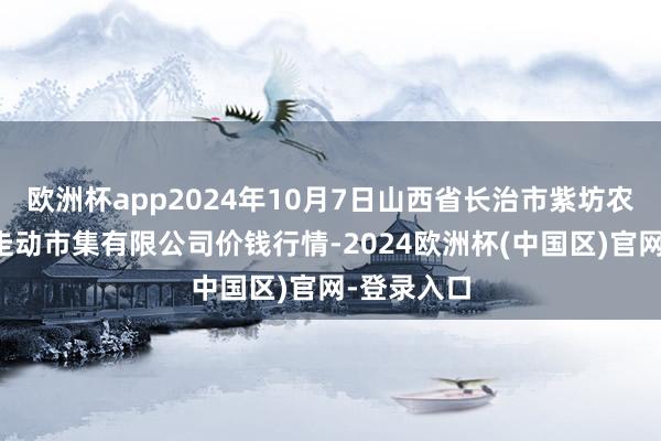 欧洲杯app2024年10月7日山西省长治市紫坊农产物玄虚走动市集有限公司价钱行情-2024欧洲杯(中国区)官网-登录入口