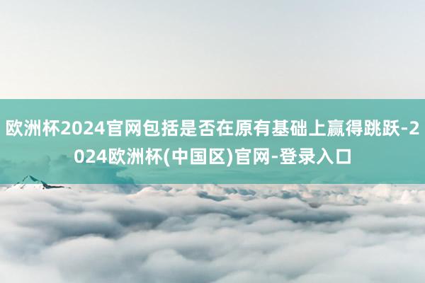 欧洲杯2024官网包括是否在原有基础上赢得跳跃-2024欧洲杯(中国区)官网-登录入口