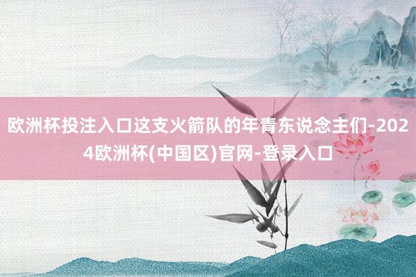 欧洲杯投注入口这支火箭队的年青东说念主们-2024欧洲杯(中国区)官网-登录入口