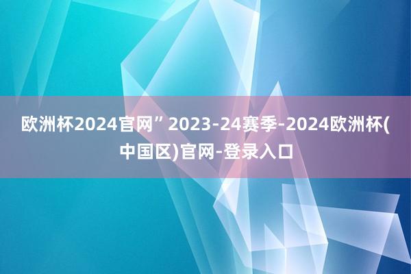 欧洲杯2024官网”2023-24赛季-2024欧洲杯(中国区)官网-登录入口