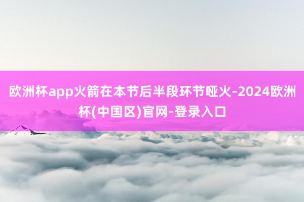 欧洲杯app火箭在本节后半段环节哑火-2024欧洲杯(中国区)官网-登录入口