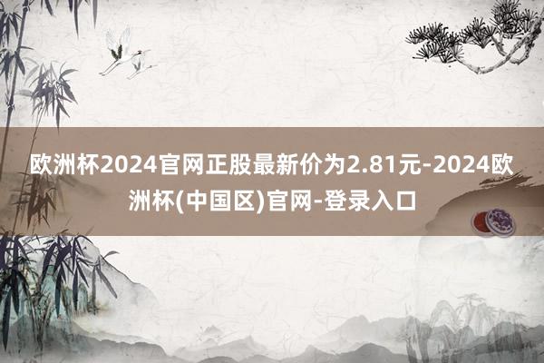 欧洲杯2024官网正股最新价为2.81元-2024欧洲杯(中国区)官网-登录入口