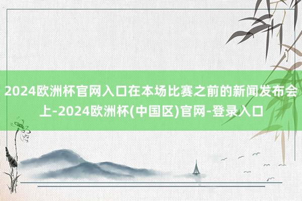 2024欧洲杯官网入口在本场比赛之前的新闻发布会上-2024欧洲杯(中国区)官网-登录入口