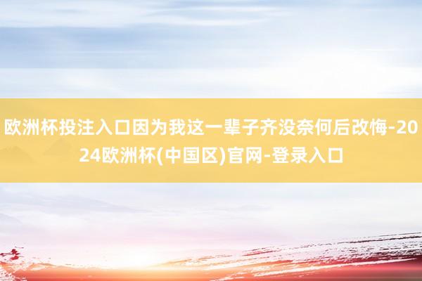 欧洲杯投注入口因为我这一辈子齐没奈何后改悔-2024欧洲杯(中国区)官网-登录入口