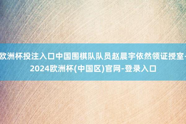 欧洲杯投注入口中国围棋队队员赵晨宇依然领证授室-2024欧洲杯(中国区)官网-登录入口