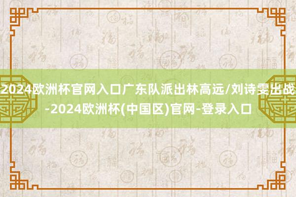 2024欧洲杯官网入口广东队派出林高远/刘诗雯出战-2024欧洲杯(中国区)官网-登录入口