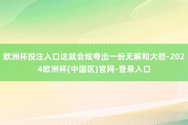 欧洲杯投注入口这就会炫夸出一份无解和大怒-2024欧洲杯(中国区)官网-登录入口