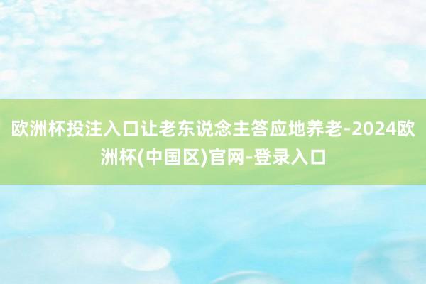 欧洲杯投注入口让老东说念主答应地养老-2024欧洲杯(中国区)官网-登录入口