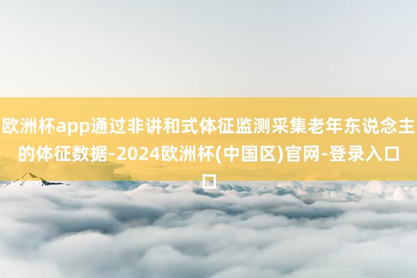 欧洲杯app通过非讲和式体征监测采集老年东说念主的体征数据-2024欧洲杯(中国区)官网-登录入口