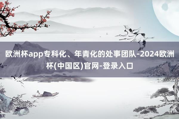 欧洲杯app专科化、年青化的处事团队-2024欧洲杯(中国区)官网-登录入口