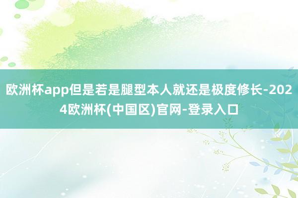 欧洲杯app但是若是腿型本人就还是极度修长-2024欧洲杯(中国区)官网-登录入口