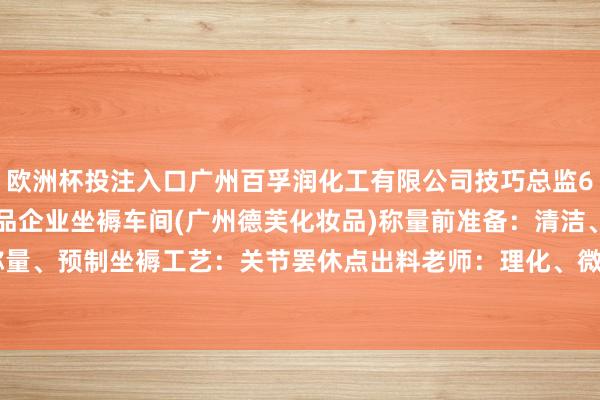 欧洲杯投注入口广州百孚润化工有限公司技巧总监6. 参不雅学习优秀化妆品企业坐褥车间(广州德芙化妆品)称量前准备：清洁、消毒准备职责：称量、预制坐褥工艺：关节罢休点出料老师：理化、微生物主义-2024欧洲杯(中国区)官网-登录入口