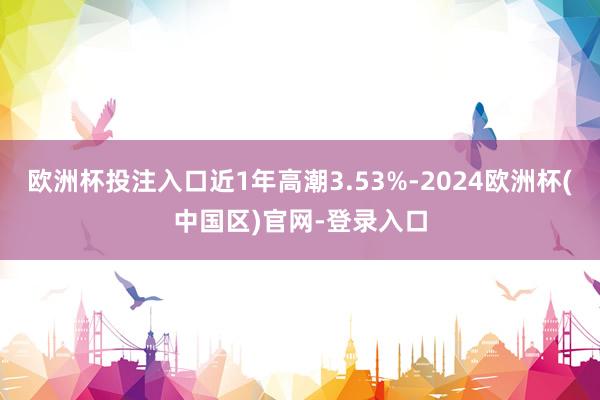 欧洲杯投注入口近1年高潮3.53%-2024欧洲杯(中国区)官网-登录入口