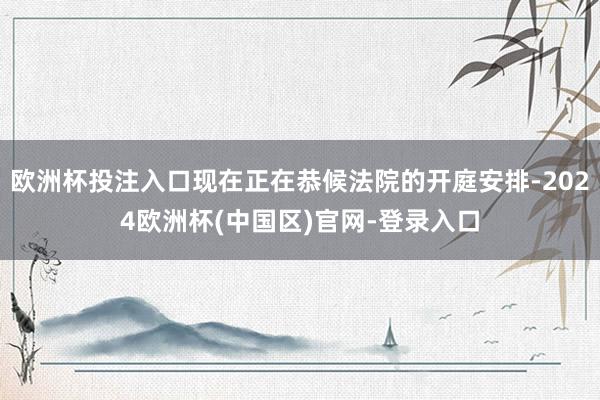 欧洲杯投注入口现在正在恭候法院的开庭安排-2024欧洲杯(中国区)官网-登录入口