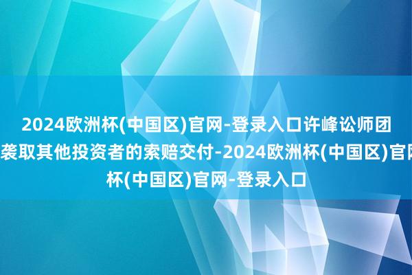 2024欧洲杯(中国区)官网-登录入口许峰讼师团队还在赓续袭取其他投资者的索赔交付-2024欧洲杯(中国区)官网-登录入口