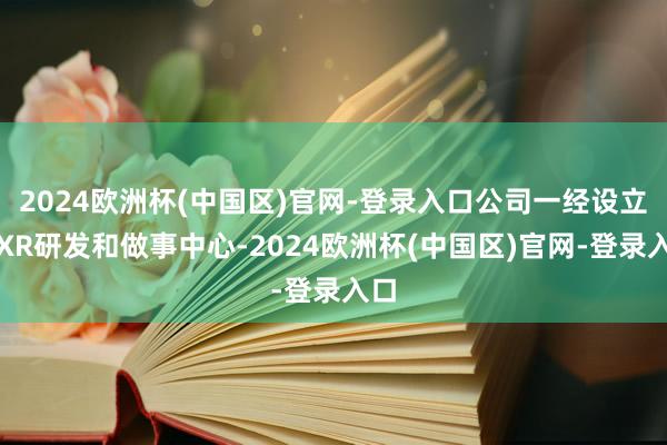 2024欧洲杯(中国区)官网-登录入口公司一经设立了XR研发和做事中心-2024欧洲杯(中国区)官网-登录入口