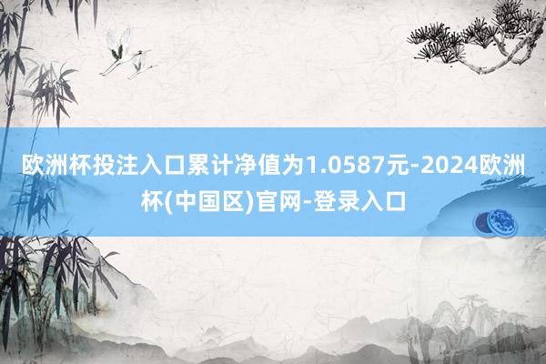 欧洲杯投注入口累计净值为1.0587元-2024欧洲杯(中国区)官网-登录入口