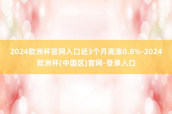 2024欧洲杯官网入口近3个月高涨0.8%-2024欧洲杯(中国区)官网-登录入口