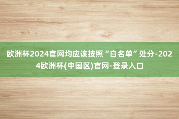 欧洲杯2024官网均应该按照“白名单”处分-2024欧洲杯(中国区)官网-登录入口