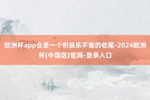 欧洲杯app会是一个积极乐不雅的收尾-2024欧洲杯(中国区)官网-登录入口