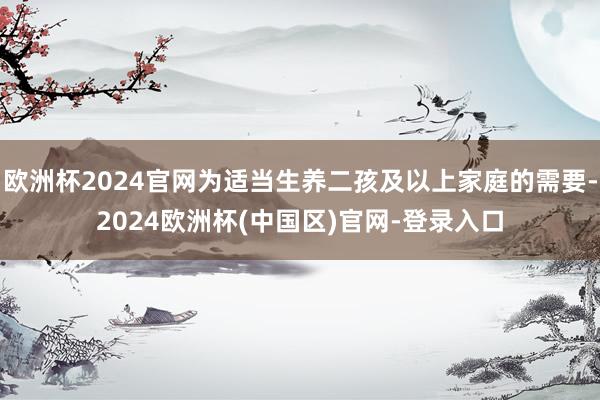 欧洲杯2024官网为适当生养二孩及以上家庭的需要-2024欧洲杯(中国区)官网-登录入口