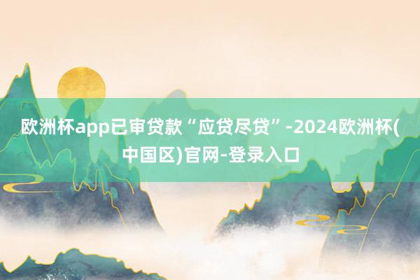 欧洲杯app已审贷款“应贷尽贷”-2024欧洲杯(中国区)官网-登录入口