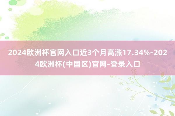 2024欧洲杯官网入口近3个月高涨17.34%-2024欧洲杯(中国区)官网-登录入口