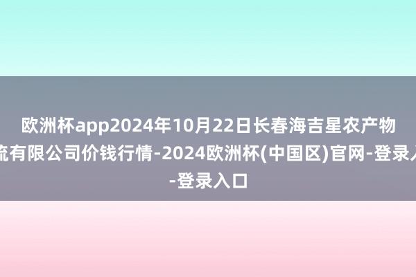 欧洲杯app2024年10月22日长春海吉星农产物物流有限公司价钱行情-2024欧洲杯(中国区)官网-登录入口