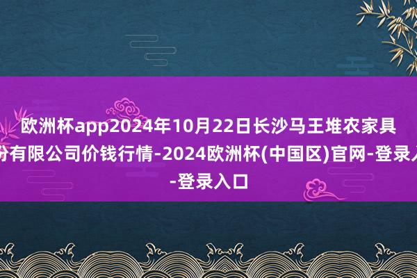 欧洲杯app2024年10月22日长沙马王堆农家具股份有限公司价钱行情-2024欧洲杯(中国区)官网-登录入口