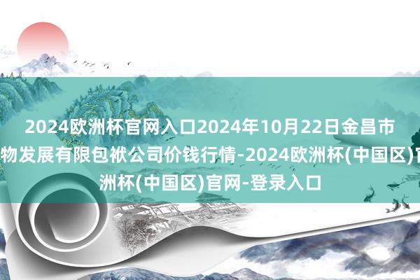 2024欧洲杯官网入口2024年10月22日金昌市金川自然农产物发展有限包袱公司价钱行情-2024欧洲杯(中国区)官网-登录入口