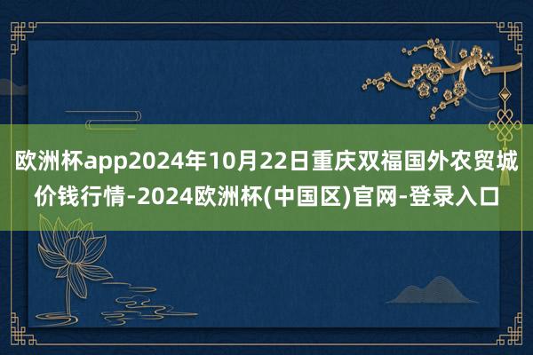 欧洲杯app2024年10月22日重庆双福国外农贸城价钱行情-2024欧洲杯(中国区)官网-登录入口