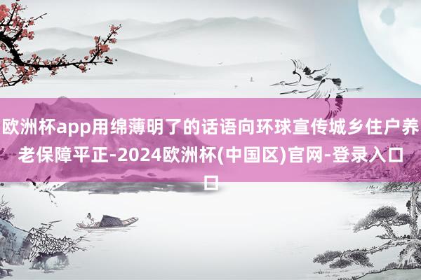 欧洲杯app用绵薄明了的话语向环球宣传城乡住户养老保障平正-2024欧洲杯(中国区)官网-登录入口