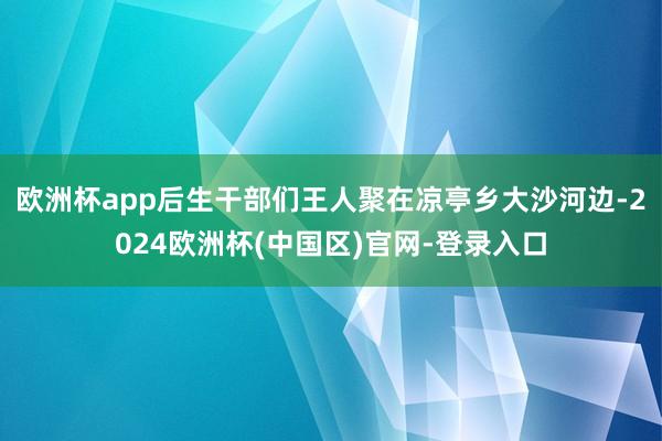 欧洲杯app后生干部们王人聚在凉亭乡大沙河边-2024欧洲杯(中国区)官网-登录入口