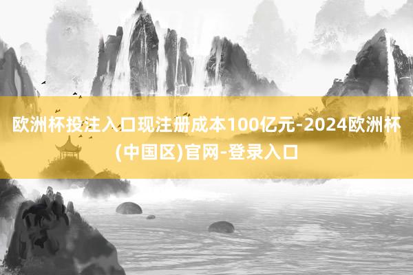 欧洲杯投注入口现注册成本100亿元-2024欧洲杯(中国区)官网-登录入口