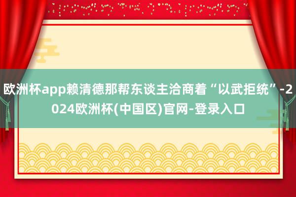 欧洲杯app赖清德那帮东谈主洽商着“以武拒统”-2024欧洲杯(中国区)官网-登录入口