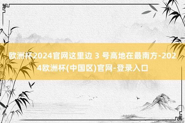 欧洲杯2024官网这里边 3 号高地在最南方-2024欧洲杯(中国区)官网-登录入口