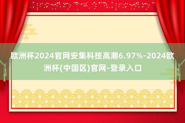 欧洲杯2024官网安集科技高潮6.97%-2024欧洲杯(中国区)官网-登录入口