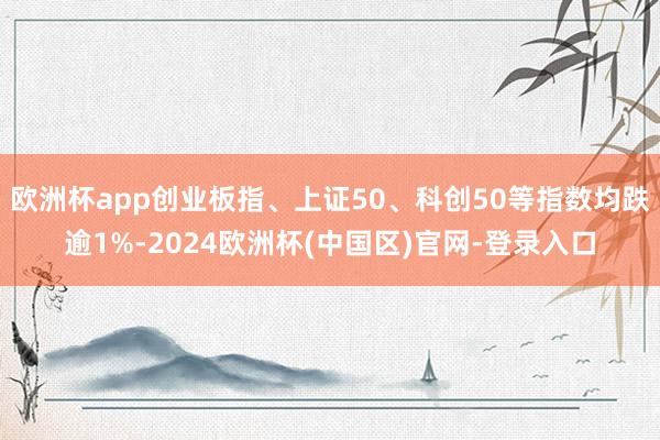 欧洲杯app创业板指、上证50、科创50等指数均跌逾1%-2024欧洲杯(中国区)官网-登录入口