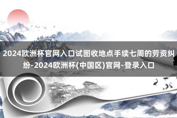 2024欧洲杯官网入口试图收地点手续七周的劳资纠纷-2024欧洲杯(中国区)官网-登录入口